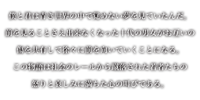 僕と君は青き世界の中で覚めない夢を見ていたんだ。
					 前を見ることさえ出来なくなった十代の男女がお互いの傷を共有して徐々に前を向いていくことになる。
					 この物語は社会のレールから蹴落された若者たちの怒りと哀しみに満ちた心の叫びである。